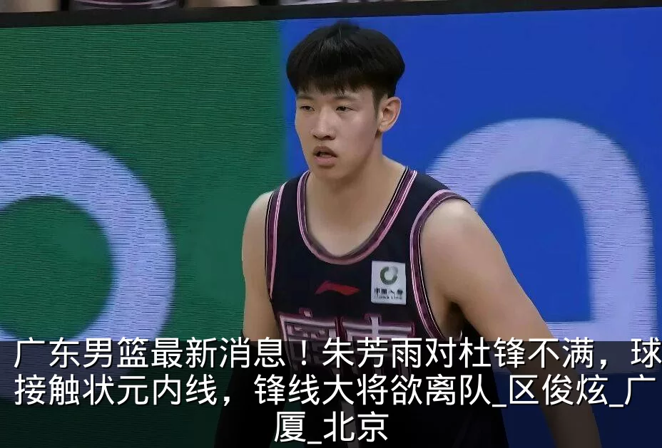 广东男篮最新消息!朱芳雨对杜锋不满,球队接触状元内线,锋线大将欲离队_区俊炫_广厦_北京