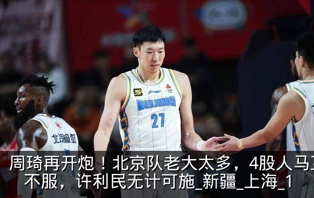 周琦再开炮！北京队老大太多，4股人马互相不服，许利民无计可施_新疆_上海_1