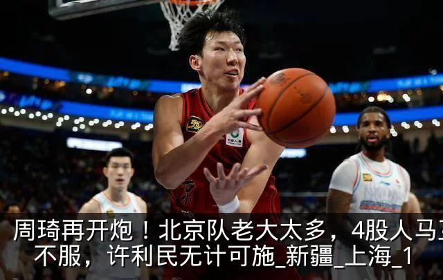周琦再开炮！北京队老大太多，4股人马互相不服，许利民无计可施_新疆_上海_1
