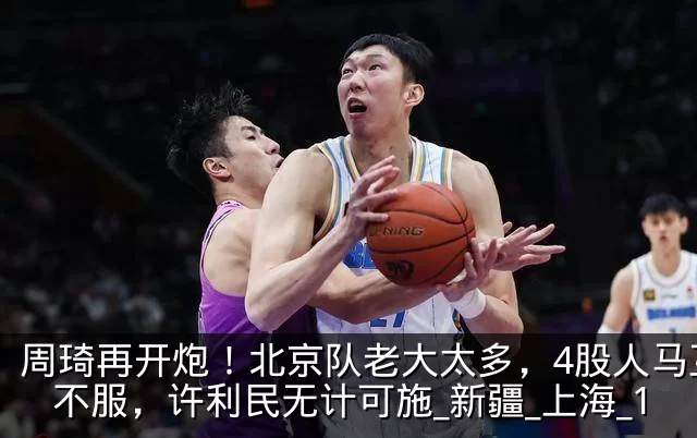周琦再开炮！北京队老大太多，4股人马互相不服，许利民无计可施_新疆_上海_1