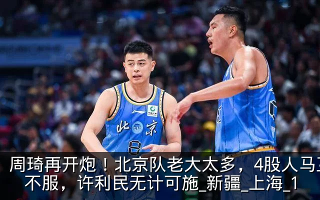 周琦再开炮！北京队老大太多，4股人马互相不服，许利民无计可施_新疆_上海_1