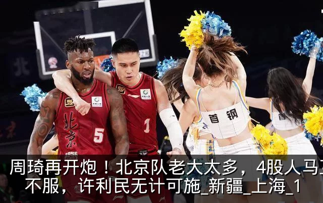 周琦再开炮！北京队老大太多，4股人马互相不服，许利民无计可施_新疆_上海_1